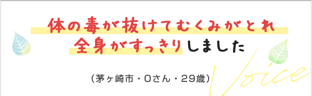 顔の毒が抜けてむくみがとれ全身がすっきりしました。